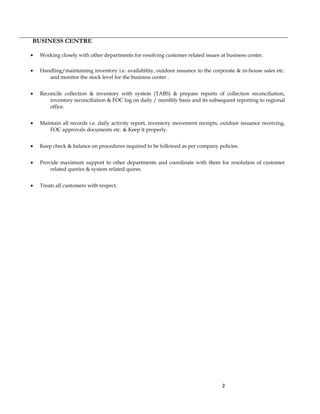 BUSINESS CENTRE
• Working closely with other departments for resolving customer related issues at business center.
• Handling/maintaining inventory i.e. availability, outdoor issuance to the corporate & in-house sales etc.
and monitor the stock level for the business center .
• Reconcile collection & inventory with system (TABS) & prepare reports of collection reconciliation,
inventory reconciliation & FOC log on daily / monthly basis and its subsequent reporting to regional
office.
• Maintain all records i.e. daily activity report, inventory movement receipts, outdoor issuance receiving,
FOC approvals documents etc. & Keep it properly.
• Keep check & balance on procedures required to be followed as per company policies.
• Provide maximum support to other departments and coordinate with them for resolution of customer
related queries & system related quires.
• Treats all customers with respect.
2
 
