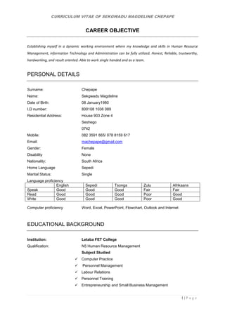 CURRICULUM VITAE OF SEKGWADU MAGDELINE CHEPAPE
1 | P a g e
CAREER OBJECTIVE
Establishing myself in a dynamic working environment where my knowledge and skills in Human Resource
Management, information Technology and Administration can be fully utilized. Honest, Reliable, trustworthy,
hardworking, and result oriented. Able to work single handed and as a team.
PERSONAL DETAILS
Surname: Chepape
Name: Sekgwadu Magdeline
Date of Birth: 08 January1980
I.D number: 800108 1036 089
Residential Address: House 903 Zone 4
Seshego
0742
Mobile: 082 3591 665/ 078 8159 617
Email: machepape@gmail.com
Gender: Female
Disability None
Nationality: South Africa
Home Language Sepedi
Marital Status: Single
Language proficiency
English Sepedi Tsonga Zulu Afrikaans
Speak Good Good Good Fair Fair
Read Good Good Good Poor Good
Write Good Good Good Poor Good
Computer proficiency Word, Excel, PowerPoint, Flowchart, Outlook and Internet
EDUCATIONAL BACKGROUND
Institution: Letaba FET College
Qualification: N5 Human Resource Management
Subject Studied
 Computer Practice
 Personnel Management
 Labour Relations
 Personnel Training
 Entrepreneurship and Small Business Management
 