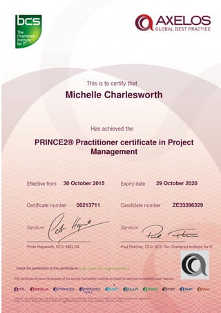 Michelle Charlesworth
PRINCE2® Practitioner certiﬁcate in Project
Management
1
30 October 2015 29 October 2020
ZE3339632900213711
Check the authenticity of this certiﬁcate at http://www.bcs.org/eCertCheck
 