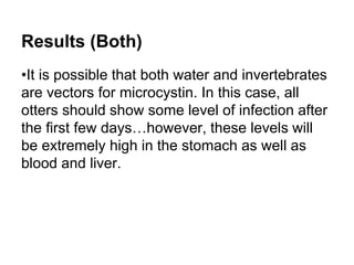 Results (Both) 
•It is possible that both water and invertebrates 
are vectors for microcystin. In this case, all 
otters should show some level of infection after 
the first few days…however, these levels will 
be extremely high in the stomach as well as 
blood and liver. 
 