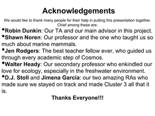 Acknowledgements 
We would like to thank many people for their help in putting this presentation together. 
Chief among these are: 
•Robin Dunkin: Our TA and our main advisor in this project. 
•Shawn Noren: Our professor and the one who taught us so 
much about marine mammals. 
•Jen Rodgers: The best teacher fellow ever, who guided us 
through every academic step of Cosmos. 
•Walter Heady: Our secondary professor who enkindled our 
love for ecology, especially in the freshwater environment. 
•D.J. Stoll and Jimena Garcia: our two amazing RAs who 
made sure we stayed on track and made Cluster 3 all that it 
is. 
Thanks Everyone!!! 
 