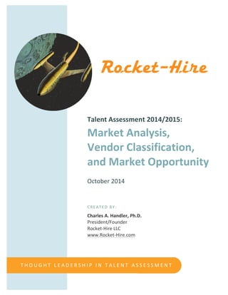  
	
  
	
  
	
  
	
  
	
  
	
  
	
  
	
  
	
  
	
  
	
  
	
  
	
  
	
  
Talent	
  Assessment	
  2014/2015:	
  
Market	
  Analysis,	
  	
  
Vendor	
  Classification,	
  
and	
  Market	
  Opportunity	
  
	
  
October	
  2014	
  
	
  
	
  
	
  
CREATED	
  BY:	
  
Charles	
  A.	
  Handler,	
  Ph.D.	
  
President/Founder	
  
Rocket-­‐Hire	
  LLC	
  
www.Rocket-­‐Hire.com	
  
T H O U G H T 	
   L E A D E R S H I P 	
   I N 	
   T A L E N T 	
   A S S E S S M E N T
 