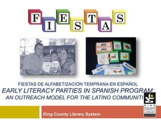 FIESTAS DE ALFABETIZACIÓN TEMPRANA EN ESPAÑOL
EARLY LITERACY PARTIES IN SPANISH PROGRAM:
AN OUTREACH MODEL FOR THE LATINO COMMUNITIES
King County Library System
 