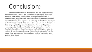 Conclusion:
The predictor equation in which I used age and drug-use history
levels to estimate a Beck’s Test Depression score ranging from 0-54.
Residuals look as they should ideally although the coefficient of
determination, R-squared indicates that around 3.03% of the variation
about the line could be explained by using age and past drug history to
explain the depression test scores. Another test was ran on the same
data using Logistic Regression to determine the odds of a patient
remaining sober for 12 months after being released from rehab.
Results indicated that the older one was the less likely they were to
make it 12 months sober. Similarly, those who stayed at site A for the
longer time period greatly decreased their odds of making it a year
without drug abuse.
 