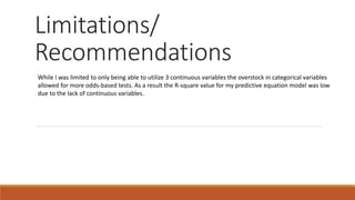 Limitations/
Recommendations
While I was limited to only being able to utilize 3 continuous variables the overstock in categorical variables
allowed for more odds-based tests. As a result the R-square value for my predictive equation model was low
due to the lack of continuous variables.
 