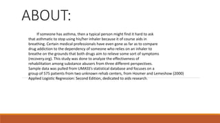 ABOUT:
If someone has asthma, then a typical person might find it hard to ask
that asthmatic to stop using his/her inhaler because it of course aids in
breathing. Certain medical professionals have even gone as far as to compare
drug addiction to the dependency of someone who relies on an inhaler to
breathe on the grounds that both drugs aim to relieve some sort of symptoms
(recovery.org). This study was done to analyze the effectiveness of
rehabilitation among substance abusers from three different perspectives.
Sample data was pulled from UMASS’s statistical database and focuses on a
group of 575 patients from two unknown rehab centers, from Hosmer and Lemeshow (2000)
Applied Logistic Regression: Second Edition, dedicated to aids research.
 