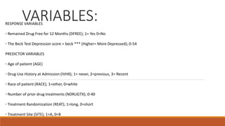 VARIABLES:RESPONSE VARIABLES
◦ Remained Drug Free for 12 Months (DFREE); 1= Yes 0=No
◦ The Beck Test Depression score = beck *** (Higher= More Depressed); 0-54
PREDICTOR VARIABLES
◦ Age of patient (AGE)
◦ Drug Use History at Admission (IVHX); 1= never, 2=previous, 3= Recent
◦ Race of patient (RACE); 1=other, 0=white
◦ Number of prior drug treatments (NDRUGTX); 0-40
◦ Treatment Randomization (REAT); 1=long, 0=short
◦ Treatment Site (SITE); 1=A, 0=B
 