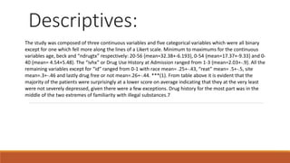 Descriptives:
The study was composed of three continuous variables and five categorical variables which were all binary
except for one which fell more along the lines of a Likert scale. Minimum to maximums for the continuous
variables age, beck and “ndrugtx” respectively: 20-56 {mean=32.38+-6.193}, 0-54 {mean=17.37+-9.33} and 0-
40 {mean= 4.54+5.48}. The “ivhx” or Drug Use History at Admission ranged from 1-3 {mean=2.03+-.9}. All the
remaining variables except for “id” ranged from 0-1 with race mean= .25+-.43, “reat” mean= .5+-.5, site
mean=.3+-.46 and lastly drug free or not mean=.26+-.44. ***(1). From table above it is evident that the
majority of the patients were surprisingly at a lower score on average indicating that they at the very least
were not severely depressed, given there were a few exceptions. Drug history for the most part was in the
middle of the two extremes of familiarity with illegal substances.7
 
