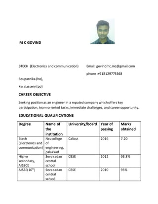 M C GOVIND
BTECH (Electronics and communication) Email: govindmc.mc@gmail.com
phone :+918129775568
Souparnika (ho),
Keralassery (po)
CAREER OBJECTIVE
Seeking position as an engineer in a reputed company which offers key
participation, team oriented tasks, immediate challenges, and career opportunity.
EDUCATIONAL QUALIFICATIONS
Degree Name of
the
institution
University/board Year of
passing
Marks
obtained
Btech
(electronics and
communication)
Nss college
of
engineering,
palakkad
Calicut 2016 7.20
Higher
secondary,
AISSCE
Seva sadan
central
school
CBSE 2012 93.8%
AISSE(10th
) Seva sadan
central
school
CBSE 2010 95%
 