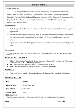 PROJECT DETAILS
Project 1: WafeCRM
To Manage the Customer data effectively for analyzing sales performance of different
Product sales. To List out the Customer List as Visited or yet be visited Customer Based List for
Scheduling Purpose .Finding the Potential Customer or existing or New Customer .To monitor the Sales
Projection for Sales Team and Comparing the Sales Achievement for Monthly wise, Yearly wise
Product wise Employee Based.
Responsibilities:
 Work closely with the Team Leader and Product Owner for understanding the functional and system
requirements.
 Designs, develops and modifies modules based on functional and system requirements and maintain
web built on Microsoft Technologies (Asp.Net MVC with C#.Net, Entity Framework and SQL
server).
 Reports were generated in Web application, Based on Client Requirement using Crystal report 10
tools
Environment:
ASP.NET MVC with Razor, C#, J-Query, Entity Framework and SQL Server 2008, Visual Studio
Ultimate 2013
ACADEMIC QUALIFICATION
• B.Tech (InformationTechnology) from Kalaignar Karunanidhi Institute of Technology,
Coimbatore with 72.29 CGPA During 2010-2014
• HSC Suburban Higher Secondary School, Coimbatore With 68.04%
• SSLC from Suburban Higher Secondary School, Coimbatore with 79.9%
TRAININGS
• Underwent Asp.Net with C # Training in Hackup Technology for 5 months at Coimbatore.
PERSONAL DETAILS
Name : D.SNEHA
Father’s Name : S.DHANDAPANI
Date of Birth : 22.04.1992
Marital Status : Single
DECLARATION
I hereby confirm that the above information in this form is true to the best of my knowledge.
Place: D.SNEHA
 