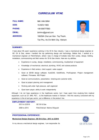 Page 1 of 5
CURRICULUM VITAE
FULL NAME: MAI VAN BINH
DOB: 15-NOV-1983
PHONE: +84 906777883
EMAIL: binhmv@gmail.com
ADDRESS: 168/59A Che Lan Vien, Tay Thanh,
Tan Phu, Ho Chi Minh City, Vietnam
SUMMARY:
I have about 08 years' experience working in the Oil & Gas industry. I was a mechanical design engineer at
GE Oil & Gas, where I handled the top performing design and technology. Before that, I worked at a
mechanical engineer at PetroVietnam, where I was in charge of multiple roles from survey, design, bidding,
installation, commissioning and field service for Oil & Gas clients. Here are my abilities:
 Experience in survey, design, installation, commissioning, troubleshoot of equipment
 Knowledge of mechanical, electrical, plumbing, HVAC and subsea products
 Experience in field service, client support, sales support
 Good at 2D/3D design software: AutoCAD, SolidWorks, Pro/Engineer; Project management
software: Primavera, MS Project
 Good at communications, presentation, listening and customer skills.
 Good at project planning and management
 Working well under high pressure, well organized
 Good team player, ability to work independently
Although I do not have experience in the healthcare sector, but I have spent time studying from medical
equipment, such as CT, MRI, PET... to the healthcare market in Vietnam. I find this vacancy consistent with my
experience in the oil and gas sector, just a difference in the product line.
EMPLOYMENT HISTORY:
2013 to 2/2016 GE Oil & Gas
2008 to 2013 PetroVietnam Marine Shipyard
PROFESSIONAL EXPERIENCE:
Mechanical Design Engineer, GE Oil & Gas - 2013 to 2/2016
In my role as a mechanical design engineer, I am responsible for
 