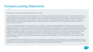Forward-Looking Statements
Statement under the Private Securities Litigation Reform Act of 1995:
This presentation may contain forward-looking statements that involve risks, uncertainties, and assumptions. If any such uncertainties materialize or if any
of the assumptions proves incorrect, the results of salesforce.com, inc. could differ materially from the results expressed or implied by the forward-looking
statements we make. All statements other than statements of historical fact could be deemed forward-looking, including any projections of product or
service availability, subscriber growth, earnings, revenues, or other financial items and any statements regarding strategies or plans of management for
future operations, statements of belief, any statements concerning new, planned, or upgraded services or technology developments and customer
contracts or use of our services.
The risks and uncertainties referred to above include – but are not limited to – risks associated with developing and delivering new functionality for our
service, new products and services, our new business model, our past operating losses, possible fluctuations in our operating results and rate of growth,
interruptions or delays in our Web hosting, breach of our security measures, the outcome of any litigation, risks associated with completed and any possible
mergers and acquisitions, the immature market in which we operate, our relatively limited operating history, our ability to expand, retain, and motivate our
employees and manage our growth, new releases of our service and successful customer deployment, our limited history reselling non-salesforce.com
products, and utilization and selling to larger enterprise customers. Further information on potential factors that could affect the financial results of
salesforce.com, inc. is included in our annual report on Form 10-K for the most recent fiscal year and in our quarterly report on Form 10-Q for the most
recent fiscal quarter. These documents and others containing important disclosures are available on the SEC Filings section of the Investor Information
section of our Web site.
Any unreleased services or features referenced in this or other presentations, press releases or public statements are not currently available and may not
be delivered on time or at all. Customers who purchase our services should make the purchase decisions based upon features that are currently available.
Salesforce.com, inc. assumes no obligation and does not intend to update these forward-looking statements.
 