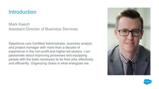 Introduction
Mark Kaech
Assistant Director of Business Services
Salesforce.com Certified Administrator, business analyst,
and project manager with more than a decade of
experience in the non-profit and higher-ed sectors. I am
passionate about improving processes and equipping
people with the tools necessary to do their jobs effectively
and efficiently. Organizing chaos is what energizes me.
 