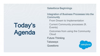 Today’s
Agenda
Salesforce Beginnings
Integration of Business Processes into the
Community
From Dream to Implementation
Current Community processes (ft.
Events)
Outcomes from using the Community
Cloud
Future Thinking
Takaways
Questions
 