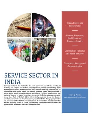 SERVICE SECTOR IN
INDIAServices sector is the lifeline for the socio-economic growth of a country. It
is today the largest and fastest growing sector globally contributing more
to the global output and employing more people than any other sector. In
alignment with global trend, the Indian Services sector has witnessed a
major boom and is one of the major contributors to both employment and
national income in recent time. Services sector in India today accounts for
more than half of India’s GDP. Since independence, there has been a
marked acceleration in Services sector growth in India. This paper provides
an overview of the Indian Services sector. It shows that this sector is the
fastest growing sector in India, contributing significantly to GDP and GDP
growth rate. However, there are some concerns.
Trade, Hotels and
Restaurants
Finance, Insurance,
Real Estate and
Business Service
Community, Personal
ans Social Services
Transport, Storage and
Communication
Swaroop Pandao
swarooppandao@gmail.com
 