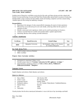 IDBI BANK LTD, BANGALORE JAN-2007 – DEC 2007
Team Leader, Retail Liabilities,
Leading team of Executives and follow up involved in Pre-sales and Sales-closing activities related with
Current Account and Savings Account and Third Party Products(like mutual funds, insurance).Condu cting
detailed market study to analyze the latest market trends and tracking competitor activities and providing
valuable inputs for fine-tuning the marketing strategies.
Responsibilities:
 Reporting to the manager of sales,responsible for managing all aspects ofsales operations
 Directed the successfulstart up of a new sales facility achieving within the first quarter of
operation of sales.
 Identify various past work experiences which can be used for generating new business.
 Analyze customer behavior to define and quantify market segment opportunities.
 Generating Business from existing customer references.

Academic Qualification
Certificate Board/University School/Collage Year
BBM
Bangalore University M S Ramaiah college of Art, Science
& Commerce,Bangalore
2006
Key Study during Work:
 AMFI Certified (Advisory Module)
 IRDA Certfified
Projects / Extra Curricular Activities:
 Participated in organizing College events
 Detailed project report on “Customer Satisaction for BPL appliances in Jaipur ”
 Industrial Visits and Group projects on “COCA COLA ,BATA, WRIGLLEY
INDIA,KINGFISHER ” Bangalore
Languages known:
English (Spoken and written), Hindi (Spoken and written).
PERSONAL DETAILS
 Date of Birth: 10th October 1985
 Father’s name: Mr. Nirottam Singh
 Languages known: English, Hindi,
 Permanent address: A 1, 201 Summer Palms,Greater Faridabad,Hariyana.
 Marital Status: Married
 Sex: Male
 Nationality: Indian
I hereby declare that the above mentioned information is true to the best of my knowledge and belief.
Place: New Delhi
Date: (Dharmendra Singh)
 