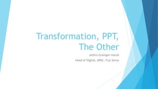 Transformation, PPT,
The Other
Jethro Grainger-marsh
Head of Digital, APAC, Fuji Xerox
 