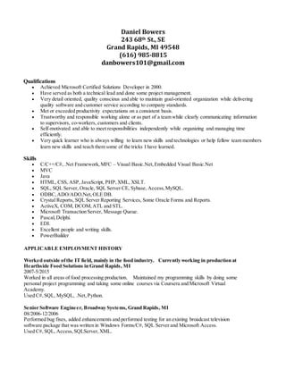 Daniel Bowers
243 68th St., SE
Grand Rapids, MI 49548
(616) 985-8815
danbowers101@gmail.com
Qualifications
 Achieved Microsoft Certified Solutions Developer in 2000.
 Have served as both a technical lead and done some project management.
 Very detail oriented, quality conscious and able to maintain goal-oriented organization while delivering
quality software and customer service according to company standards.
 Met or exceeded productivity expectations on a consistent basis.
 Trustworthy and responsible working alone or as part of a team while clearly communicating information
to supervisors, co-workers, customers and clients.
 Self-motivated and able to meet responsibilities independently while organizing and managing time
efficiently.
 Very quick learner who is always willing to learn new skills and technologies or help fellow team members
learn new skills and teach them some of the tricks I have learned.
Skills
 C/C++/C#, .Net Framework,MFC – Visual Basic.Net,Embedded Visual Basic.Net
 MVC
 Java
 HTML, CSS, ASP, JavaScript, PHP,XML, XSLT.
 SQL, SQL Server, Oracle, SQL Server CE, Sybase, Access,MySQL.
 ODBC,ADO/ADO.Net,OLE DB.
 Crystal Reports, SQL Server Reporting Services, Some Oracle Forms and Reports.
 ActiveX, COM, DCOM,ATL and STL.
 Microsoft Transaction Server, Message Queue.
 Pascal,Delphi.
 EDI.
 Excellent people and writing skills.
 PowerBuilder
APPLICABLE EMPLOYMENT HISTORY
Worked outside ofthe IT field, mainly in the food industry. Currently working in production at
Hearthside Food Solutions in Grand Rapids, MI
2007-5/2015
Worked in all areas of food processing production. Maintained my programming skills by doing some
personal project programming and taking some online courses via Coursera and Microsoft Virtual
Academy.
Used C#,SQL, MySQL, .Net,Python.
Senior Software Engineer, Broadway Systems, Grand Rapids, MI
08/2006-12/2006
Performed bug fixes, added enhancements and performed testing for an existing broadcast television
software package that was written in Windows Forms/C#, SQL Server and Microsoft Access.
Used C#,SQL, Access,SQLServer,XML.
 