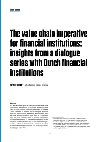 68
Thevaluechainimperative
forfinancialinstitutions:
insightsfromadialogue
serieswithDutchfinancial
institutions
Herman Mulder – Fellow, Nyenrode Business University1
Abstract
2015 was a landmark year for making businesses aware of the
consequences of their actions on the society. The adoption by the
UN of the Global Goals for Sustainable Development and the Paris
Climate Agreement are important steps in this regard. The private
sector has an important role to play in the realization of the prom-
ises made. The financial services sector should be a key driver of
public and private sectors to support (by research) and realize (by
co-funding) this Agenda. It is a business opportunity and a societal
obligation. This article explores why and how this sector may be-
come the key driver for the transformative momentum, what it can
do itself and how others (governments, civil society organizations)
should support and enable it.
Expert Opinion
1	 Herman Mulder is also an independent member of the Dutch NCP for the OECD
Guidelines, Co-founder of the True Price Foundation, TEEB Advisory Board Member,
Board Member of Worldconnectors; former Chairman of the Board of the Global
Reporting Initiative (GRI), former Board Member of Utz Certified, former Director-General
Group Risk at ABN AMRO Bank, initiator of the Equator Principles for Project Finance.
This article is an update of July 2015 Paper by the author as part of the Strategic Series of
the Duisenberg School of Finance.
 