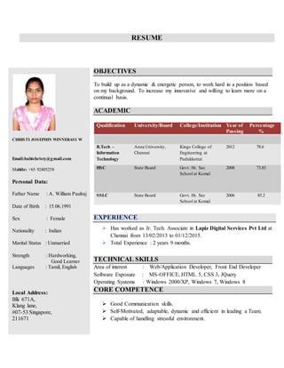 RESUME
CHRISTI JOSEPHIN WINNERASI W
Email:babichristy@gmail.com
Mobile: +65 92405258
Personal Data:
Father Name : A. William Paulraj
Date of Birth : 15.06.1991
Sex : Female
Nationality : Indian
Marital Status : Unmarried
Strength : Hardworking,
Good Learner
Languages : Tamil, English
Local Address:
Blk 671A,
Klang lane,
#07-53 Singapore,
211671
OBJECTIVES
To build up as a dynamic & energetic person, to work hard in a position based
on my background. To increase my innovative and willing to learn more on a
continual basis.
ACADEMIC
Qualification University/Board College/Institution Year of
Passing
Percentage
%
B.Tech –
Information
Technology
Anna University,
Chennai
Kings College of
Engineering at
Pudukkottai
2012 78.6
HSC State Board Govt. Hr. Sec
School at Komal
2008 73.83
SSLC State Board Govt. Hr. Sec
School at Komal
2006 85.2
EXPERIENCE
 Has worked as Jr. Tech. Associate in Lapiz Digital Services Pvt Ltd at
Chennai from 13/02/2013 to 01/12/2015.
 Total Experience : 2 years 9 months.
TECHNICAL SKILLS
Area of interest : Web/Application Developer, Front End Developer
Software Exposure : MS-OFFICE, HTML 5, CSS 3, JQuery
Operating Systems : Windows 2000/XP, Windows 7, Windows 8
CORE COMPETENCE
 Good Communication skills.
 Self-Motivated, adaptable, dynamic and efficient in leading a Team.
 Capable of handling stressful environment.
 