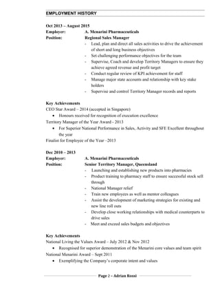 EMPLOYMENT HISTORY
Oct 2013 – August 2015
Employer: A. Menarini Pharmaceuticals
Position: Regional Sales Manager
- Lead, plan and direct all sales activities to drive the achievement
of short and long business objectives
- Set challenging performance objectives for the team
- Supervise, Coach and develop Territory Managers to ensure they
achieve agreed revenue and profit target
- Conduct regular review of KPI achievement for staff
- Manage major state accounts and relationship with key stake
holders
- Supervise and control Territory Manager records and reports
Key Achievements
CEO Star Award – 2014 (accepted in Singapore)
• Honours received for recognition of execution excellence
Territory Manager of the Year Award - 2013
• For Superior National Performance in Sales, Activity and SFE Excellent throughout
the year
Finalist for Employee of the Year –2013
Dec 2010 – 2013
Employer: A. Menarini Pharmaceuticals
Position: Senior Territory Manager, Queensland
- Launching and establishing new products into pharmacies
- Product training to pharmacy staff to ensure successful stock sell
through
- National Manager relief
- Train new employees as well as mentor colleagues
- Assist the development of marketing strategies for existing and
new line roll outs
- Develop close working relationships with medical counterparts to
drive sales
- Meet and exceed sales budgets and objectives
Key Achievements
National Living the Values Award – July 2012 & Nov 2012
• Recognised for superior demonstration of the Menarini core values and team spirit
National Menarini Award – Sept 2011
• Exemplifying the Company’s corporate intent and values
Page 2 – Adrian Rossi
 