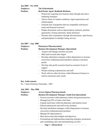 Jan 2009 – Nov 2010
Employer: The Professionals
Position: Real Estate Agent: Redlands Brisbane
- Proactively acquiring new business daily through innovative
marketing strategies
- Advise clients on market conditions, legal requirements and
related matters
- Generate lists of properties that are compatible with buyers'
needs and financial resources
- Prepare documents such as representation contracts, purchase
agreements, closing statements, deeds and leases
- Promote sales of properties through advertisements, open houses,
and participation in multiple listing services
Jan 2007 – Aug 2008
Employer: Pharmacor Pharmaceutical
Position: Business Development Manager, Queensland
- Acquire and manage customer accounts
- Meet (and exceed) sales targets
- Develop substitution strategies within dispensaries to increase
conversion of pharmaceutical products aiming to maximise
profits
- Develop sales profit scenarios based on customer levels of
support
- Product training to pharmacists and staff
- Work with two other divisions within Pharmacor business to
achieve maximum sales results
Key Achievements
No. 1 Sales Performer Nationally - 2007
July 2003 – May 2006
Employer: Arrow (Sigma) Pharmaceuticals
Position: Business Development Manager: South East Queensland
- Oversee accounts within pharmacy chains and general practises
- Managed top 20% of states client base
- Expand client base within the pharmacy and medical sector
- Educate pharmacists and staff on key products
- Develop substitution strategies within dispensaries to increase
conversion of pharmaceutical products
- Manage GP representatives
- Meet and exceed sales budgets and objectives
- Formulating and implementing marketing strategies, promotions
and coordinating sales and merchandising activities
Page 3 – Adrian Rossi
 