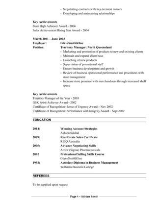 - Negotiating contracts with key decision makers
- Developing and maintaining relationships
Key Achievements
State High Achiever Award - 2006
Sales Achievement Rising Star Award - 2004
March 2001 – June 2003
Employer: GlaxoSmithKline
Position: Territory Manager: North Queensland
- Marketing and promotion of products to new and existing clients
- Maintain and expand client base
- Launching of new products
- Supervision of promotional staff
- Ensure business development and growth
- Review of business operational performance and procedures with
state management
- Increase store presence with merchandisers through increased shelf
space
Key Achievements
Territory Manager of the Year - 2003
GSK Spirit Achiever Award - 2002
Certificate of Recognition: Sense of Urgency Award – Nov 2002
Certificate of Recognition: Performance with Integrity Award – Sept 2002
EDUCATION
2014: Winning Account Strategies
AchieveGlobal
2009: Real Estate Sales Certificate
REIQ Australia
2005: Advance Negotiating Skills
Arrow (Sigma) Pharmaceuticals
2002 Professional Selling Skills Course
GlaxoSmithKline
1992: Associate Diploma in Business Management
Williams Business College
REFEREES
To be supplied upon request
Page 4 – Adrian Rossi
 