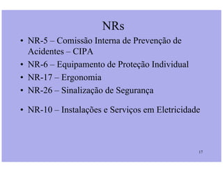 NRs
• NR-5 – Comissão Interna de Prevenção de
Acidentes – CIPA
• NR-6 – Equipamento de Proteção Individual
• NR-17 – Ergonomia
• NR-26 – Sinalização de Segurança
17
• NR-26 – Sinalização de Segurança
• NR-10 – Instalações e Serviços em Eletricidade
 