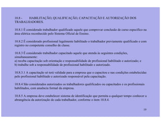 10.8 - HABILITAÇÃO, QUALIFICAÇÃO, CAPACITAÇÃO E AUTORIZAÇÃO DOS
TRABALHADORES.
10.8.1 É considerado trabalhador qualificado aquele que comprovar conclusão de curso específico na
área elétrica reconhecido pelo Sistema Oficial de Ensino.
10.8.2 É considerado profissional legalmente habilitado o trabalhador previamente qualificado e com
registro no competente conselho de classe.
10.8.3 É considerado trabalhador capacitado aquele que atenda às seguintes condições,
simultaneamente:
a) receba capacitação sob orientação e responsabilidade de profissional habilitado e autorizado; e
19
a) receba capacitação sob orientação e responsabilidade de profissional habilitado e autorizado; e
b) trabalhe sob a responsabilidade de profissional habilitado e autorizado.
10.8.3.1 A capacitação só terá validade para a empresa que o capacitou e nas condições estabelecidas
pelo profissional habilitado e autorizado responsável pela capacitação.
10.8.4 São considerados autorizados os trabalhadores qualificados ou capacitados e os profissionais
habilitados, com anuência formal da empresa.
10.8.5 A empresa deve estabelecer sistema de identificação que permita a qualquer tempo conhecer a
abrangência da autorização de cada trabalhador, conforme o item 10.8.4.
 
