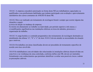 10.8.8.1 A empresa concederá autorização na forma desta NR aos trabalhadores capacitados ou
qualificados e aos profissionais habilitados que tenham participado com avaliação e aproveitamento
satisfatórios dos cursos constantes do ANEXO II desta NR.
10.8.8.2 Deve ser realizado um treinamento de reciclagem bienal e sempre que ocorrer alguma das
situações a seguir:
a) troca de função ou mudança de empresa;
b) retorno de afastamento ao trabalho ou inatividade, por período superior a três meses; e
c) modificações significativas nas instalações elétricas ou troca de métodos, processos e
organização do trabalho.
10.8.8.3 A carga horária e o conteúdo programático dos treinamentos de reciclagem destinados ao
21
10.8.8.3 A carga horária e o conteúdo programático dos treinamentos de reciclagem destinados ao
atendimento das alíneas “a”, “b” e “c” do item 10.8.8.2 devem atender as necessidades da situação
que o motivou.
10.8.8.4 Os trabalhos em áreas classificadas devem ser precedidos de treinamento especifico de
acordo com risco envolvido.
10.8.9 Os trabalhadores com atividades não relacionadas às instalações elétricas desenvolvidas em
zona livre e na vizinhança da zona controlada, conforme define esta NR, devem ser instruídos
formalmente com conhecimentos que permitam identificar e avaliar seus possíveis riscos e adotar
as precauções cabíveis.
 