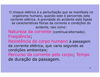 O choque elétrico é a perturbação que se manifesta no
organismo humano, quando este é percorrido pela
corrente elétrica. A gravidade do acidente está ligada
às características físicas da corrente e condições do
acidente, tais como:
Natureza da corrente (contínua/alternada);
Freqüência;
29
Freqüência;
Resistência do corpo humano à passagem
da corrente elétrica, que varia segundo as
condições ambientais;
Percurso da corrente pelo corpo; Tempo
de duração da passagem.
 