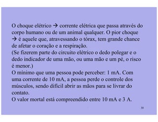 O choque elétrico  corrente elétrica que passa através do
corpo humano ou de um animal qualquer. O pior choque
 é aquele que, atravessando o tórax, tem grande chance
de afetar o coração e a respiração.
(Se fizerem parte do circuito elétrico o dedo polegar e o
dedo indicador de uma mão, ou uma mão e um pé, o risco
Prof. Martins/07 30
dedo indicador de uma mão, ou uma mão e um pé, o risco
é menor.)
O mínimo que uma pessoa pode perceber: 1 mA. Com
uma corrente de 10 mA, a pessoa perde o controle dos
músculos, sendo difícil abrir as mãos para se livrar do
contato.
O valor mortal está compreendido entre 10 mA e 3 A.
 