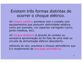 Existem três formas distintas de
ocorrer o choque elétrico.
•O choque estático acontece com o contato com
equipamentos que possuem eletricidade estática,
como por exemplo, um capacitor carregado (carro,
porta metálica, etc).
31
porta metálica, etc).
•O choque dinâmico é através do contato ou
excessiva aproximação do fio fase de uma rede ou
circuito de alimentação elétrico descoberto.
•Através do raio, acontece o choque atmosférico que
é o recebimento de descarga atmosférica.
 
