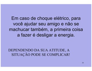 Em caso de choque elétrico, para
você ajudar seu amigo e não se
machucar também, a primeira coisa
a fazer é desligar a energia.
34
a fazer é desligar a energia.
DEPENDENDO DA SUA ATITUDE, A
SITUAÇÃO PODE SE COMPLICAR!
 