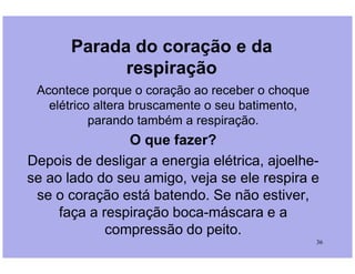 Parada do coração e da
respiração
Acontece porque o coração ao receber o choque
elétrico altera bruscamente o seu batimento,
parando também a respiração.
O que fazer?
36
O que fazer?
Depois de desligar a energia elétrica, ajoelhe-
se ao lado do seu amigo, veja se ele respira e
se o coração está batendo. Se não estiver,
faça a respiração boca-máscara e a
compressão do peito.
 