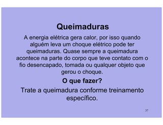 Queimaduras
A energia elétrica gera calor, por isso quando
alguém leva um choque elétrico pode ter
queimaduras. Quase sempre a queimadura
acontece na parte do corpo que teve contato com o
fio desencapado, tomada ou qualquer objeto que
37
fio desencapado, tomada ou qualquer objeto que
gerou o choque.
O que fazer?
Trate a queimadura conforme treinamento
específico.
 