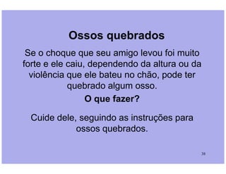 Ossos quebrados
Se o choque que seu amigo levou foi muito
forte e ele caiu, dependendo da altura ou da
violência que ele bateu no chão, pode ter
quebrado algum osso.
38
quebrado algum osso.
O que fazer?
Cuide dele, seguindo as instruções para
ossos quebrados.
 