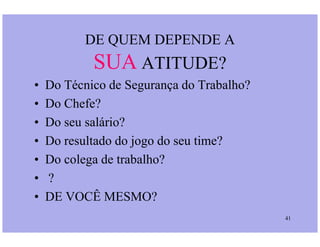 DE QUEM DEPENDE A
SUA ATITUDE?
• Do Técnico de Segurança do Trabalho?
• Do Chefe?
• Do seu salário?
41
• Do seu salário?
• Do resultado do jogo do seu time?
• Do colega de trabalho?
• ?
• DE VOCÊ MESMO?
 