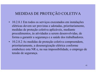 MEDIDAS DE PROTEÇÃO COLETIVA
• 10.2.8.1 Em todos os serviços executados em instalações
elétricas devem ser previstas e adotadas, prioritariamente,
medidas de proteção coletiva aplicáveis, mediante
procedimentos, às atividades a serem desenvolvidas, de
forma a garantir a segurança e a saúde dos trabalhadores.
43
forma a garantir a segurança e a saúde dos trabalhadores.
• 10.2.8.2 As medidas de proteção coletiva compreendem,
prioritariamente, a desenergização elétrica conforme
estabelece esta NR e, na sua impossibilidade, o emprego de
tensão de segurança.
 
