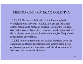 MEDIDAS DE PROTEÇÃO COLETIVA
• 10.2.8.2.1 Na impossibilidade de implementação do
estabelecido no subitem 10.2.8.2., devem ser utilizadas
outras medidas de proteção coletiva, tais como: isolação
das partes vivas, obstáculos, barreiras, sinalização, sistema
de seccionamento automático de alimentação, bloqueio do
44
de seccionamento automático de alimentação, bloqueio do
religamento automático.
• 10.2.8.3 O aterramento das instalações elétricas deve ser
executado conforme regulamentação estabelecida pelos
órgãos competentes e, na ausência desta, deve atender às
Normas Internacionais vigentes.
 