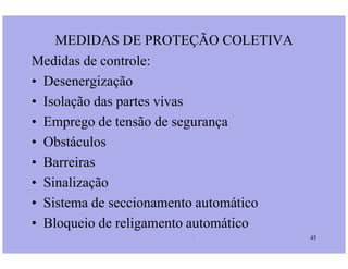 Medidas de controle:
• Desenergização
• Isolação das partes vivas
• Emprego de tensão de segurança
• Obstáculos
MEDIDAS DE PROTEÇÃO COLETIVA
Prof. Martins/07 45
• Obstáculos
• Barreiras
• Sinalização
• Sistema de seccionamento automático
• Bloqueio de religamento automático
 