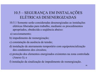 10.5 – SEGURANÇA EM INSTALAÇÕES
ELÉTRICAS DESENERGIZADAS
10.5.1 Somente serão consideradas desenergizadas as instalações
elétricas liberadas para trabalho, mediante os procedimentos
apropriados, obedecida a seqüência abaixo:
a) seccionamento;
b) impedimento de reenergização;
46
b) impedimento de reenergização;
c) constatação da ausência de tensão;
d) instalação de aterramento temporário com equipotencialização
dos condutores dos circuitos;
e) proteção dos elementos energizados existentes na zona controlada
(Anexo I); e
f) instalação da sinalização de impedimento de reenergização.
 
