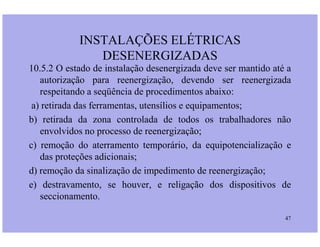 10.5.2 O estado de instalação desenergizada deve ser mantido até a
autorização para reenergização, devendo ser reenergizada
respeitando a seqüência de procedimentos abaixo:
a) retirada das ferramentas, utensílios e equipamentos;
b) retirada da zona controlada de todos os trabalhadores não
INSTALAÇÕES ELÉTRICAS
DESENERGIZADAS
47
b) retirada da zona controlada de todos os trabalhadores não
envolvidos no processo de reenergização;
c) remoção do aterramento temporário, da equipotencialização e
das proteções adicionais;
d) remoção da sinalização de impedimento de reenergização;
e) destravamento, se houver, e religação dos dispositivos de
seccionamento.
 