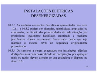 10.5.3 As medidas constantes das alíneas apresentadas nos itens
10.5.1 e 10.5.2 podem ser alteradas, substituídas, ampliadas ou
eliminadas, em função das peculiaridades de cada situação, por
profissional legalmente habilitado, autorizado e mediante
INSTALAÇÕES ELÉTRICAS
DESENERGIZADAS
48
justificativa técnica previamente formalizada, desde que seja
mantido o mesmo nível de segurança originalmente
preconizado.
10.5.4 Os serviços a serem executados em instalações elétricas
desligadas, mas com possibilidade de energização, por qualquer
meio ou razão, devem atender ao que estabelece o disposto no
item 10.6.
 