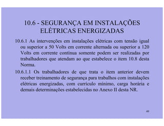 10.6 - SEGURANÇA EM INSTALAÇÕES
ELÉTRICAS ENERGIZADAS
10.6.1 As intervenções em instalações elétricas com tensão igual
ou superior a 50 Volts em corrente alternada ou superior a 120
Volts em corrente contínua somente podem ser realizadas por
trabalhadores que atendam ao que estabelece o item 10.8 desta
Norma.
49
Norma.
10.6.1.1 Os trabalhadores de que trata o item anterior devem
receber treinamento de segurança para trabalhos com instalações
elétricas energizadas, com currículo mínimo, carga horária e
demais determinações estabelecidas no Anexo II desta NR.
 