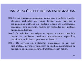 INSTALAÇÕES ELÉTRICAS ENERGIZADAS
10.6.1.2 As operações elementares como ligar e desligar circuitos
elétricos, realizadas em baixa tensão, com materiais e
equipamentos elétricos em perfeito estado de conservação,
adequados para operação, podem ser realizadas por qualquer
pessoa não advertida.
50
10.6.2 Os trabalhos que exigem o ingresso na zona controlada
devem ser realizados mediante procedimentos específicos
respeitando as distâncias previstas no Anexo I.
10.6.3 Os serviços em instalações energizadas, ou em suas
proximidades devem ser suspensos de imediato na iminência de
ocorrência que possa colocar os trabalhadores em perigo.
 