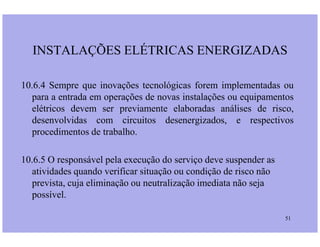 10.6.4 Sempre que inovações tecnológicas forem implementadas ou
para a entrada em operações de novas instalações ou equipamentos
elétricos devem ser previamente elaboradas análises de risco,
desenvolvidas com circuitos desenergizados, e respectivos
INSTALAÇÕES ELÉTRICAS ENERGIZADAS
51
desenvolvidas com circuitos desenergizados, e respectivos
procedimentos de trabalho.
10.6.5 O responsável pela execução do serviço deve suspender as
atividades quando verificar situação ou condição de risco não
prevista, cuja eliminação ou neutralização imediata não seja
possível.
 