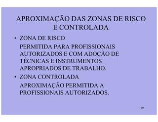 APROXIMAÇÃO DAS ZONAS DE RISCO
E CONTROLADA
• ZONA DE RISCO
PERMITIDA PARA PROFISSIONAIS
AUTORIZADOS E COM ADOÇÃO DE
TÉCNICAS E INSTRUMENTOS
60
TÉCNICAS E INSTRUMENTOS
APROPRIADOS DE TRABALHO.
• ZONA CONTROLADA
APROXIMAÇÃO PERMITIDA A
PROFISSIONAIS AUTORIZADOS.
 