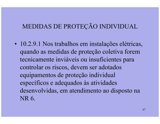 • 10.2.9.1 Nos trabalhos em instalações elétricas,
quando as medidas de proteção coletiva forem
tecnicamente inviáveis ou insuficientes para
MEDIDAS DE PROTEÇÃO INDIVIDUAL
67
tecnicamente inviáveis ou insuficientes para
controlar os riscos, devem ser adotados
equipamentos de proteção individual
específicos e adequados às atividades
desenvolvidas, em atendimento ao disposto na
NR 6.
 