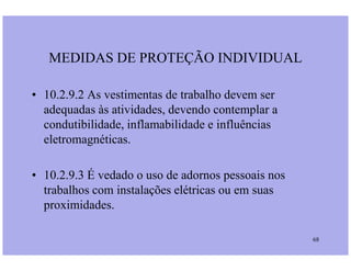 • 10.2.9.2 As vestimentas de trabalho devem ser
adequadas às atividades, devendo contemplar a
condutibilidade, inflamabilidade e influências
eletromagnéticas.
MEDIDAS DE PROTEÇÃO INDIVIDUAL
68
eletromagnéticas.
• 10.2.9.3 É vedado o uso de adornos pessoais nos
trabalhos com instalações elétricas ou em suas
proximidades.
 